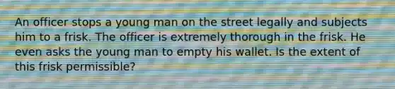 An officer stops a young man on the street legally and subjects him to a frisk. The officer is extremely thorough in the frisk. He even asks the young man to empty his wallet. Is the extent of this frisk permissible?