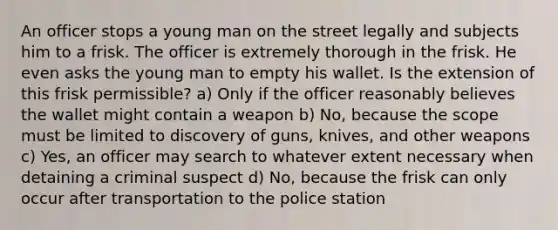 An officer stops a young man on the street legally and subjects him to a frisk. The officer is extremely thorough in the frisk. He even asks the young man to empty his wallet. Is the extension of this frisk permissible? a) Only if the officer reasonably believes the wallet might contain a weapon b) No, because the scope must be limited to discovery of guns, knives, and other weapons c) Yes, an officer may search to whatever extent necessary when detaining a criminal suspect d) No, because the frisk can only occur after transportation to the police station