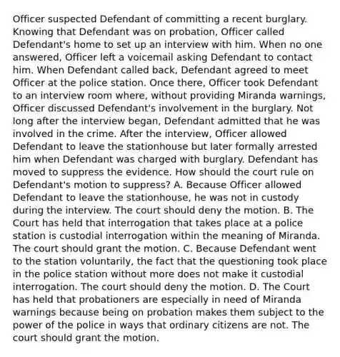 Officer suspected Defendant of committing a recent burglary. Knowing that Defendant was on probation, Officer called Defendant's home to set up an interview with him. When no one answered, Officer left a voicemail asking Defendant to contact him. When Defendant called back, Defendant agreed to meet Officer at the police station. Once there, Officer took Defendant to an interview room where, without providing Miranda warnings, Officer discussed Defendant's involvement in the burglary. Not long after the interview began, Defendant admitted that he was involved in the crime. After the interview, Officer allowed Defendant to leave the stationhouse but later formally arrested him when Defendant was charged with burglary. Defendant has moved to suppress the evidence. How should the court rule on Defendant's motion to suppress? A. Because Officer allowed Defendant to leave the stationhouse, he was not in custody during the interview. The court should deny the motion. B. The Court has held that interrogation that takes place at a police station is custodial interrogation within the meaning of Miranda. The court should grant the motion. C. Because Defendant went to the station voluntarily, the fact that the questioning took place in the police station without more does not make it custodial interrogation. The court should deny the motion. D. The Court has held that probationers are especially in need of Miranda warnings because being on probation makes them subject to the power of the police in ways that ordinary citizens are not. The court should grant the motion.