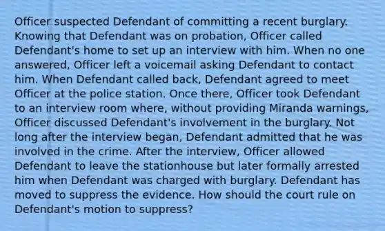 Officer suspected Defendant of committing a recent burglary. Knowing that Defendant was on probation, Officer called Defendant's home to set up an interview with him. When no one answered, Officer left a voicemail asking Defendant to contact him. When Defendant called back, Defendant agreed to meet Officer at the police station. Once there, Officer took Defendant to an interview room where, without providing Miranda warnings, Officer discussed Defendant's involvement in the burglary. Not long after the interview began, Defendant admitted that he was involved in the crime. After the interview, Officer allowed Defendant to leave the stationhouse but later formally arrested him when Defendant was charged with burglary. Defendant has moved to suppress the evidence. How should the court rule on Defendant's motion to suppress?