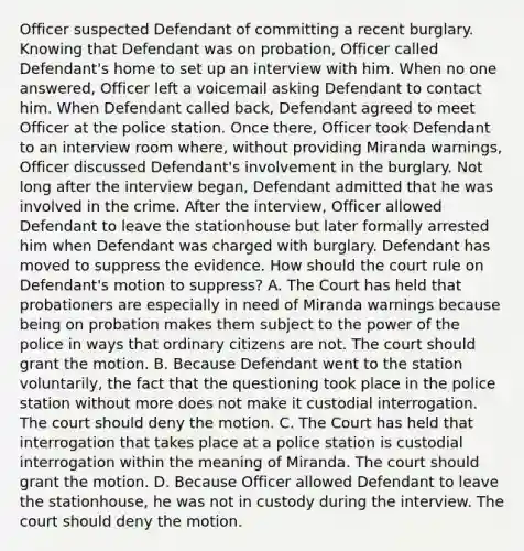 Officer suspected Defendant of committing a recent burglary. Knowing that Defendant was on probation, Officer called Defendant's home to set up an interview with him. When no one answered, Officer left a voicemail asking Defendant to contact him. When Defendant called back, Defendant agreed to meet Officer at the police station. Once there, Officer took Defendant to an interview room where, without providing Miranda warnings, Officer discussed Defendant's involvement in the burglary. Not long after the interview began, Defendant admitted that he was involved in the crime. After the interview, Officer allowed Defendant to leave the stationhouse but later formally arrested him when Defendant was charged with burglary. Defendant has moved to suppress the evidence. How should the court rule on Defendant's motion to suppress? A. The Court has held that probationers are especially in need of Miranda warnings because being on probation makes them subject to the power of the police in ways that ordinary citizens are not. The court should grant the motion. B. Because Defendant went to the station voluntarily, the fact that the questioning took place in the police station without more does not make it custodial interrogation. The court should deny the motion. C. The Court has held that interrogation that takes place at a police station is custodial interrogation within the meaning of Miranda. The court should grant the motion. D. Because Officer allowed Defendant to leave the stationhouse, he was not in custody during the interview. The court should deny the motion.