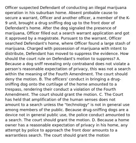 Officer suspected Defendant of conducting an illegal marijuana operation in his suburban home. Absent probable cause to secure a warrant, Officer and another officer, a member of the K-9 unit, brought a drug sniffing dog up to the front door of Defendant's home. After the dog signaled the presence of marijuana, Officer filled out a search warrant application and got it approved by a magistrate. Pursuant to the warrant, Officer searched Defendant's home, where Officer found a large stash of marijuana. Charged with possession of marijuana with intent to distribute, Defendant has moved to suppress the evidence. How should the court rule on Defendant's motion to suppress? A. Because a dog sniff revealing only contraband does not violate a person's reasonable expectation of privacy, this was not a search within the meaning of the Fourth Amendment. The court should deny the motion. B. The officers' conduct in bringing a drug-sniffing dog onto the curtilage of the home amounted to a trespass, rendering their conduct a violation of the Fourth Amendment. The court should grant the motion. C. The Court has held that amplification of the human senses does not amount to a search unless the "technology" is not in general use among members of the public. Because drug-sniffing dogs are a device not in general public use, the police conduct amounted to a search. The court should grant the motion. D. Because a home owner has a reasonable expectation of privacy in his home, any attempt by police to approach the front door amounts to a warrantless search. The court should grant the motion