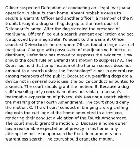 Officer suspected Defendant of conducting an illegal marijuana operation in his suburban home. Absent probable cause to secure a warrant, Officer and another officer, a member of the K-9 unit, brought a drug sniffing dog up to the front door of Defendant's home. After the dog signaled the presence of marijuana, Officer filled out a search warrant application and got it approved by a magistrate. Pursuant to the warrant, Officer searched Defendant's home, where Officer found a large stash of marijuana. Charged with possession of marijuana with intent to distribute, Defendant has moved to suppress the evidence. How should the court rule on Defendant's motion to suppress? A. The Court has held that amplification of the human senses does not amount to a search unless the "technology" is not in general use among members of the public. Because drug-sniffing dogs are a device not in general public use, the police conduct amounted to a search. The court should grant the motion. B. Because a dog sniff revealing only contraband does not violate a person's reasonable expectation of privacy, this was not a search within the meaning of the Fourth Amendment. The court should deny the motion. C. The officers' conduct in bringing a drug-sniffing dog onto the curtilage of the home amounted to a trespass, rendering their conduct a violation of the Fourth Amendment. The court should grant the motion. D. Because a home owner has a reasonable expectation of privacy in his home, any attempt by police to approach the front door amounts to a warrantless search. The court should grant the motion.