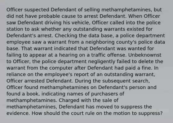 Officer suspected Defendant of selling methamphetamines, but did not have probable cause to arrest Defendant. When Officer saw Defendant driving his vehicle, Officer called into the police station to ask whether any outstanding warrants existed for Defendant's arrest. Checking the data base, a police department employee saw a warrant from a neighboring county's police data base. That warrant indicated that Defendant was wanted for failing to appear at a hearing on a traffic offense. Unbeknownst to Officer, the police department negligently failed to delete the warrant from the computer after Defendant had paid a fine. In reliance on the employee's report of an outstanding warrant, Officer arrested Defendant. During the subsequent search, Officer found methamphetamines on Defendant's person and found a book, indicating names of purchasers of methamphetamines. Charged with the sale of methamphetamines, Defendant has moved to suppress the evidence. How should the court rule on the motion to suppress?