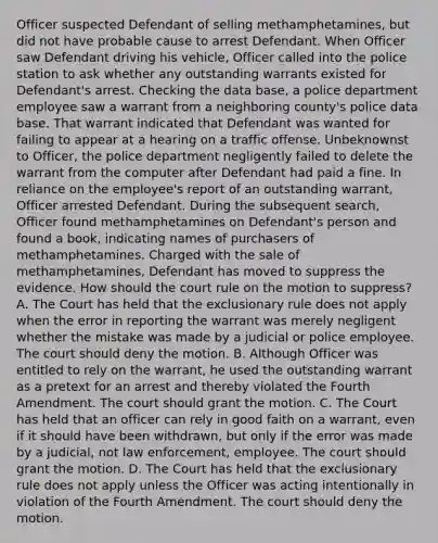 Officer suspected Defendant of selling methamphetamines, but did not have probable cause to arrest Defendant. When Officer saw Defendant driving his vehicle, Officer called into the police station to ask whether any outstanding warrants existed for Defendant's arrest. Checking the data base, a police department employee saw a warrant from a neighboring county's police data base. That warrant indicated that Defendant was wanted for failing to appear at a hearing on a traffic offense. Unbeknownst to Officer, the police department negligently failed to delete the warrant from the computer after Defendant had paid a fine. In reliance on the employee's report of an outstanding warrant, Officer arrested Defendant. During the subsequent search, Officer found methamphetamines on Defendant's person and found a book, indicating names of purchasers of methamphetamines. Charged with the sale of methamphetamines, Defendant has moved to suppress the evidence. How should the court rule on the motion to suppress? A. The Court has held that the exclusionary rule does not apply when the error in reporting the warrant was merely negligent whether the mistake was made by a judicial or police employee. The court should deny the motion. B. Although Officer was entitled to rely on the warrant, he used the outstanding warrant as a pretext for an arrest and thereby violated the Fourth Amendment. The court should grant the motion. C. The Court has held that an officer can rely in good faith on a warrant, even if it should have been withdrawn, but only if the error was made by a judicial, not law enforcement, employee. The court should grant the motion. D. The Court has held that the exclusionary rule does not apply unless the Officer was acting intentionally in violation of the Fourth Amendment. The court should deny the motion.