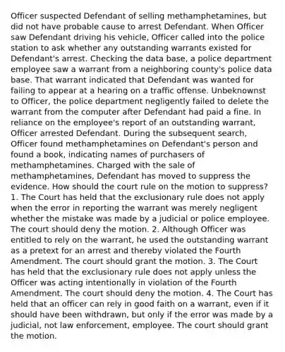 Officer suspected Defendant of selling methamphetamines, but did not have probable cause to arrest Defendant. When Officer saw Defendant driving his vehicle, Officer called into the police station to ask whether any outstanding warrants existed for Defendant's arrest. Checking the data base, a police department employee saw a warrant from a neighboring county's police data base. That warrant indicated that Defendant was wanted for failing to appear at a hearing on a traffic offense. Unbeknownst to Officer, the police department negligently failed to delete the warrant from the computer after Defendant had paid a fine. In reliance on the employee's report of an outstanding warrant, Officer arrested Defendant. During the subsequent search, Officer found methamphetamines on Defendant's person and found a book, indicating names of purchasers of methamphetamines. Charged with the sale of methamphetamines, Defendant has moved to suppress the evidence. How should the court rule on the motion to suppress? 1. The Court has held that the exclusionary rule does not apply when the error in reporting the warrant was merely negligent whether the mistake was made by a judicial or police employee. The court should deny the motion. 2. Although Officer was entitled to rely on the warrant, he used the outstanding warrant as a pretext for an arrest and thereby violated the Fourth Amendment. The court should grant the motion. 3. The Court has held that the exclusionary rule does not apply unless the Officer was acting intentionally in violation of the Fourth Amendment. The court should deny the motion. 4. The Court has held that an officer can rely in good faith on a warrant, even if it should have been withdrawn, but only if the error was made by a judicial, not law enforcement, employee. The court should grant the motion.