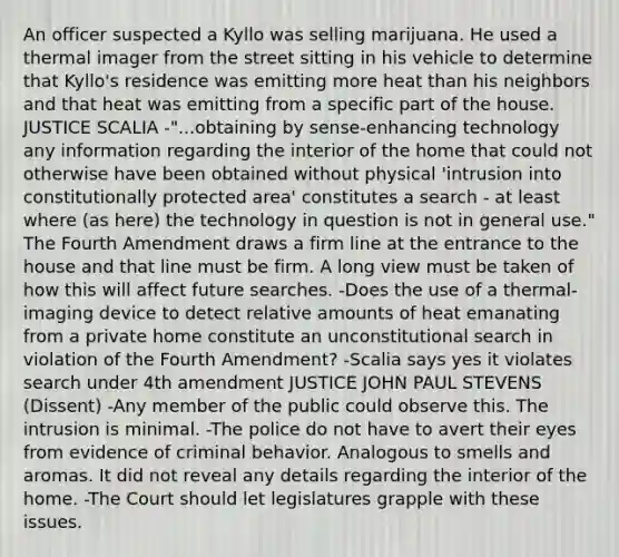 An officer suspected a Kyllo was selling marijuana. He used a thermal imager from the street sitting in his vehicle to determine that Kyllo's residence was emitting more heat than his neighbors and that heat was emitting from a specific part of the house. JUSTICE SCALIA -"...obtaining by sense-enhancing technology any information regarding the interior of the home that could not otherwise have been obtained without physical 'intrusion into constitutionally protected area' constitutes a search - at least where (as here) the technology in question is not in general use." The Fourth Amendment draws a firm line at the entrance to the house and that line must be firm. A long view must be taken of how this will affect future searches. -Does the use of a thermal-imaging device to detect relative amounts of heat emanating from a private home constitute an unconstitutional search in violation of the Fourth Amendment? -Scalia says yes it violates search under 4th amendment JUSTICE JOHN PAUL STEVENS (Dissent) -Any member of the public could observe this. The intrusion is minimal. -The police do not have to avert their eyes from evidence of criminal behavior. Analogous to smells and aromas. It did not reveal any details regarding the interior of the home. -The Court should let legislatures grapple with these issues.