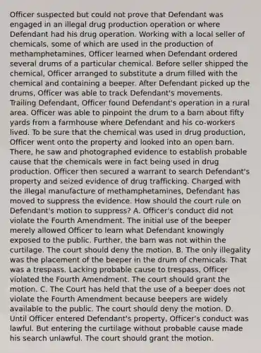 Officer suspected but could not prove that Defendant was engaged in an illegal drug production operation or where Defendant had his drug operation. Working with a local seller of chemicals, some of which are used in the production of methamphetamines, Officer learned when Defendant ordered several drums of a particular chemical. Before seller shipped the chemical, Officer arranged to substitute a drum filled with the chemical and containing a beeper. After Defendant picked up the drums, Officer was able to track Defendant's movements. Trailing Defendant, Officer found Defendant's operation in a rural area. Officer was able to pinpoint the drum to a barn about fifty yards from a farmhouse where Defendant and his co-workers lived. To be sure that the chemical was used in drug production, Officer went onto the property and looked into an open barn. There, he saw and photographed evidence to establish probable cause that the chemicals were in fact being used in drug production. Officer then secured a warrant to search Defendant's property and seized evidence of drug trafficking. Charged with the illegal manufacture of methamphetamines, Defendant has moved to suppress the evidence. How should the court rule on Defendant's motion to suppress? A. Officer's conduct did not violate the Fourth Amendment. The initial use of the beeper merely allowed Officer to learn what Defendant knowingly exposed to the public. Further, the barn was not within the curtilage. The court should deny the motion. B. The only illegality was the placement of the beeper in the drum of chemicals. That was a trespass. Lacking probable cause to trespass, Officer violated the Fourth Amendment. The court should grant the motion. C. The Court has held that the use of a beeper does not violate the Fourth Amendment because beepers are widely available to the public. The court should deny the motion. D. Until Officer entered Defendant's property, Officer's conduct was lawful. But entering the curtilage without probable cause made his search unlawful. The court should grant the motion.