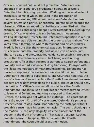 Officer suspected but could not prove that Defendant was engaged in an illegal drug production operation or where Defendant had his drug operation. Working with a local seller of chemicals, some of which are used in the production of methamphetamines, Officer learned when Defendant ordered several drums of a particular chemical. Before seller shipped the chemical, Officer arranged to substitute a drum filled with the chemical and containing a beeper. After Defendant picked up the drums, Officer was able to track Defendant's movements. Trailing Defendant, Officer found Defendant's operation in a rural area. Officer was able to pinpoint the drum to a barn about fifty yards from a farmhouse where Defendant and his co-workers lived. To be sure that the chemical was used in drug production, Officer went onto the property and looked into an open barn. There, he saw and photographed evidence to establish probable cause that the chemicals were in fact being used in drug production. Officer then secured a warrant to search Defendant's property and seized evidence of drug trafficking. Charged with the illegal manufacture of methamphetamines, Defendant has moved to suppress the evidence. How should the court rule on Defendant's motion to suppress? A. The Court has held that the use of a beeper does not violate the Fourth Amendment because beepers are widely available to the public. The court should deny the motion. B. Officer's conduct did not violate the Fourth Amendment. The initial use of the beeper merely allowed Officer to learn what Defendant knowingly exposed to the public. Further, the barn was not within the curtilage. The court should deny the motion. C. Until Officer entered Defendant's property, Officer's conduct was lawful. But entering the curtilage without probable cause made his search unlawful. The court should grant the motion. D. The only illegality was the placement of the beeper in the drum of chemicals. That was a trespass. Lacking probable cause to trespass, Officer violated the Fourth Amendment. The court should grant the motion.