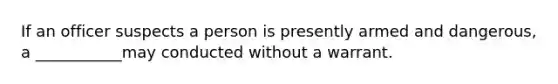 If an officer suspects a person is presently armed and dangerous, a ___________may conducted without a warrant.