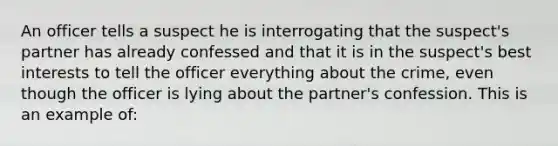 An officer tells a suspect he is interrogating that the suspect's partner has already confessed and that it is in the suspect's best interests to tell the officer everything about the crime, even though the officer is lying about the partner's confession. This is an example of: