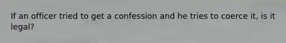 If an officer tried to get a confession and he tries to coerce it, is it legal?