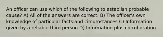 An officer can use which of the following to establish probable cause?​ A) ​All of the answers are correct. ​B) The officer's own knowledge of particular facts and circumstances ​C) Information given by a reliable third person ​D) Information plus corroboration