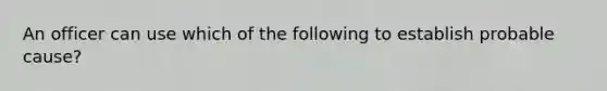 An officer can use which of the following to establish probable cause?