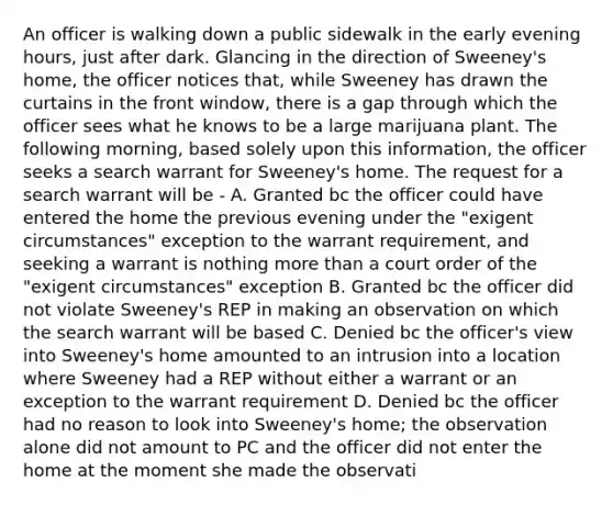 An officer is walking down a public sidewalk in the early evening hours, just after dark. Glancing in the direction of Sweeney's home, the officer notices that, while Sweeney has drawn the curtains in the front window, there is a gap through which the officer sees what he knows to be a large marijuana plant. The following morning, based solely upon this information, the officer seeks a search warrant for Sweeney's home. The request for a search warrant will be - A. Granted bc the officer could have entered the home the previous evening under the "exigent circumstances" exception to the warrant requirement, and seeking a warrant is nothing more than a court order of the "exigent circumstances" exception B. Granted bc the officer did not violate Sweeney's REP in making an observation on which the search warrant will be based C. Denied bc the officer's view into Sweeney's home amounted to an intrusion into a location where Sweeney had a REP without either a warrant or an exception to the warrant requirement D. Denied bc the officer had no reason to look into Sweeney's home; the observation alone did not amount to PC and the officer did not enter the home at the moment she made the observati