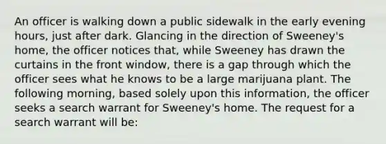 An officer is walking down a public sidewalk in the early evening hours, just after dark. Glancing in the direction of Sweeney's home, the officer notices that, while Sweeney has drawn the curtains in the front window, there is a gap through which the officer sees what he knows to be a large marijuana plant. The following morning, based solely upon this information, the officer seeks a search warrant for Sweeney's home. The request for a search warrant will be: