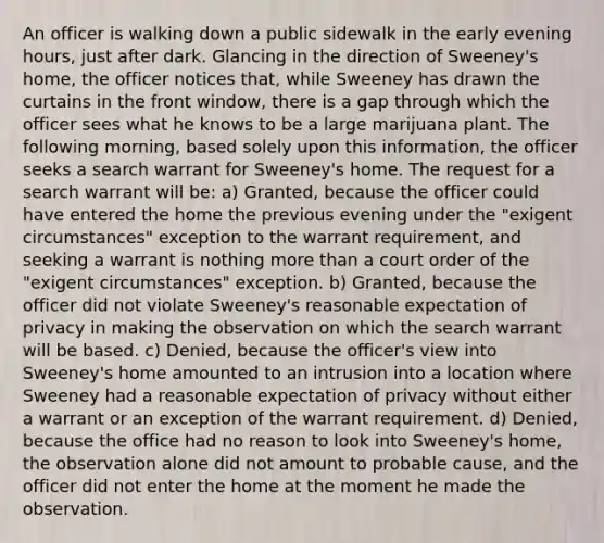 An officer is walking down a public sidewalk in the early evening hours, just after dark. Glancing in the direction of Sweeney's home, the officer notices that, while Sweeney has drawn the curtains in the front window, there is a gap through which the officer sees what he knows to be a large marijuana plant. The following morning, based solely upon this information, the officer seeks a search warrant for Sweeney's home. The request for a search warrant will be: a) Granted, because the officer could have entered the home the previous evening under the "exigent circumstances" exception to the warrant requirement, and seeking a warrant is nothing more than a court order of the "exigent circumstances" exception. b) Granted, because the officer did not violate Sweeney's reasonable expectation of privacy in making the observation on which the search warrant will be based. c) Denied, because the officer's view into Sweeney's home amounted to an intrusion into a location where Sweeney had a reasonable expectation of privacy without either a warrant or an exception of the warrant requirement. d) Denied, because the office had no reason to look into Sweeney's home, the observation alone did not amount to probable cause, and the officer did not enter the home at the moment he made the observation.