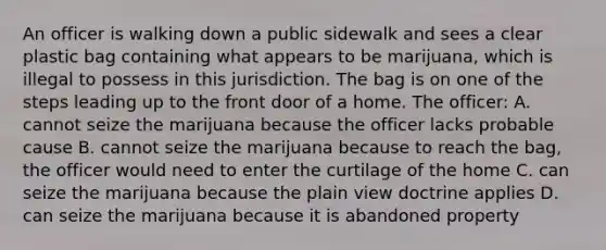 An officer is walking down a public sidewalk and sees a clear plastic bag containing what appears to be marijuana, which is illegal to possess in this jurisdiction. The bag is on one of the steps leading up to the front door of a home. The officer: A. cannot seize the marijuana because the officer lacks probable cause B. cannot seize the marijuana because to reach the bag, the officer would need to enter the curtilage of the home C. can seize the marijuana because the plain view doctrine applies D. can seize the marijuana because it is abandoned property