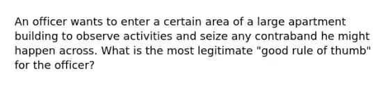 An officer wants to enter a certain area of a large apartment building to observe activities and seize any contraband he might happen across. What is the most legitimate "good rule of thumb" for the officer?