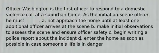 Officer Washington is the first officer to respond to a domestic violence call at a suburban home. As the initial on-scene officer, he must ______. a. not approach the home until at least one additional officer arrives at the scene b. make initial observations to assess the scene and ensure officer safety c. begin writing a police report about the incident d. enter the home as soon as possible in case someone's life is in danger