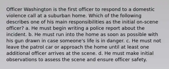 Officer Washington is the first officer to respond to a domestic violence call at a suburban home. Which of the following describes one of his main responsibilities as the initial on-scene officer? a. He must begin writing a police report about the incident. b. He must run into the home as soon as possible with his gun drawn in case someone's life is in danger. c. He must not leave the patrol car or approach the home until at least one additional officer arrives at the scene. d. He must make initial observations to assess the scene and ensure officer safety.