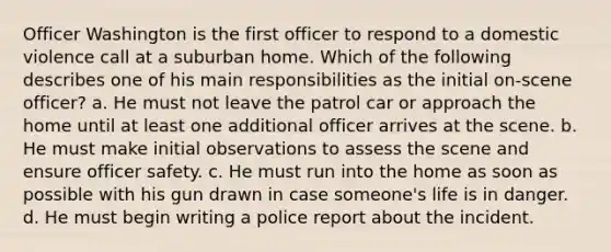 Officer Washington is the first officer to respond to a domestic violence call at a suburban home. Which of the following describes one of his main responsibilities as the initial on-scene officer? a. He must not leave the patrol car or approach the home until at least one additional officer arrives at the scene. b. He must make initial observations to assess the scene and ensure officer safety. c. He must run into the home as soon as possible with his gun drawn in case someone's life is in danger. d. He must begin writing a police report about the incident.