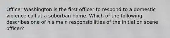 Officer Washington is the first officer to respond to a domestic violence call at a suburban home. Which of the following describes one of his main responsibilities of the initial on scene officer?