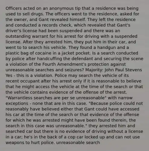 Officers acted on an anonymous tip that a residence was being used to sell drugs. The officers went to the residence, asked for the owner, and Gant revealed himself. They left the residence and conducted a records check, which revealed that Gant's driver's license had been suspended and there was an outstanding warrant for his arrest for driving with a suspended license. After they arrested him, they put him in their car, and went to to search his vehicle. They found a handgun and a plastic bag of cocaine in a jacket pocket. Is a search conducted by police after handcuffing the defendant and securing the scene a violation of the Fourth Amendment's protection against unreasonable searches and seizures? Majority: John Paul Stevens Yes - this is a violation. Police may search the vehicle of its recent occupant after his arrest only if it is reasonable to believe that he might access the vehicle at the time of the search or that the vehicle contains evidence of the offense of the arrest. "Warrantless searches are per se unreasonable" with narrow exceptions - none that are in this case. "Because police could not reasonably have believed either that Gant could have accessed his car at the time of the search or that evidence of the offense for which he was arrested might have been found therein, the search in this case was unreasonable." they arrested him and searched car but there is no evidence of driving without a license in a car; he's in the back of a cop car locked up and can not use weapons to hurt police. unreasonable search