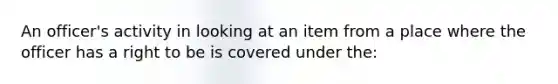 An officer's activity in looking at an item from a place where the officer has a right to be is covered under the: