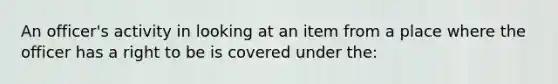 An officer's activity in looking at an item from a place where the officer has a right to be is covered under the:​