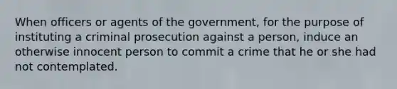 When officers or agents of the government, for the purpose of instituting a criminal prosecution against a person, induce an otherwise innocent person to commit a crime that he or she had not contemplated.