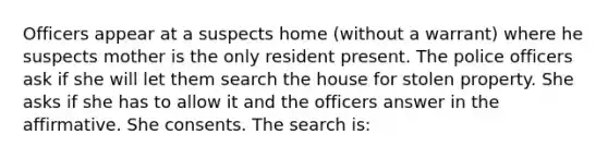 Officers appear at a suspects home (without a warrant) where he suspects mother is the only resident present. The police officers ask if she will let them search the house for stolen property. She asks if she has to allow it and the officers answer in the affirmative. She consents. The search is: