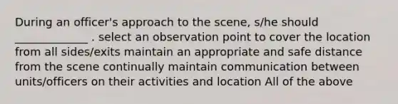 During an officer's approach to the scene, s/he should _____________ . select an observation point to cover the location from all sides/exits maintain an appropriate and safe distance from the scene continually maintain communication between units/officers on their activities and location All of the above