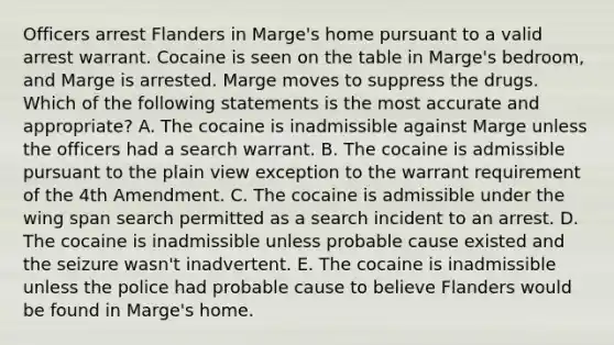 Officers arrest Flanders in Marge's home pursuant to a valid arrest warrant. Cocaine is seen on the table in Marge's bedroom, and Marge is arrested. Marge moves to suppress the drugs. Which of the following statements is the most accurate and appropriate? A. The cocaine is inadmissible against Marge unless the officers had a search warrant. B. The cocaine is admissible pursuant to the plain view exception to the warrant requirement of the 4th Amendment. C. The cocaine is admissible under the wing span search permitted as a search incident to an arrest. D. The cocaine is inadmissible unless probable cause existed and the seizure wasn't inadvertent. E. The cocaine is inadmissible unless the police had probable cause to believe Flanders would be found in Marge's home.