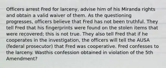 Officers arrest Fred for larceny, advise him of his Miranda rights and obtain a valid waiver of them. As the questioning progresses, officers believe that Fred has not been truthful. They tell Fred that his fingerprints were found on the stolen items that were recovered; this is not true. They also tell Fred that if he cooperates in the investigation, the officers will tell the AUSA (federal prosecutor) that Fred was cooperative. Fred confesses to the larceny. Wasthis confession obtained in violation of the 5th Amendment?