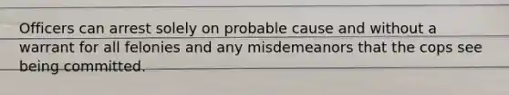 Officers can arrest solely on probable cause and without a warrant for all felonies and any misdemeanors that the cops see being committed.