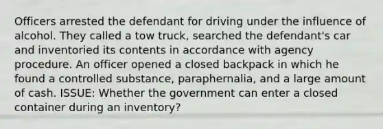 Officers arrested the defendant for driving under the influence of alcohol. They called a tow truck, searched the defendant's car and inventoried its contents in accordance with agency procedure. An officer opened a closed backpack in which he found a controlled substance, paraphernalia, and a large amount of cash. ISSUE: Whether the government can enter a closed container during an inventory?