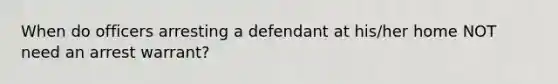 When do officers arresting a defendant at his/her home NOT need an arrest warrant?