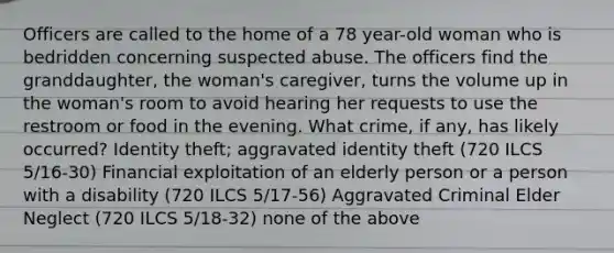 Officers are called to the home of a 78 year-old woman who is bedridden concerning suspected abuse. The officers find the granddaughter, the woman's caregiver, turns the volume up in the woman's room to avoid hearing her requests to use the restroom or food in the evening. What crime, if any, has likely occurred? Identity theft; aggravated identity theft (720 ILCS 5/16-30) Financial exploitation of an elderly person or a person with a disability (720 ILCS 5/17-56) Aggravated Criminal Elder Neglect (720 ILCS 5/18-32) none of the above