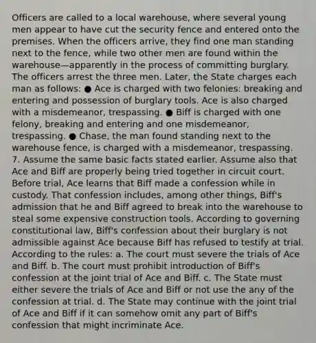 Officers are called to a local warehouse, where several young men appear to have cut the security fence and entered onto the premises. When the officers arrive, they find one man standing next to the fence, while two other men are found within the warehouse—apparently in the process of committing burglary. The officers arrest the three men. Later, the State charges each man as follows: ● Ace is charged with two felonies: breaking and entering and possession of burglary tools. Ace is also charged with a misdemeanor, trespassing. ● Biff is charged with one felony, breaking and entering and one misdemeanor, trespassing. ● Chase, the man found standing next to the warehouse fence, is charged with a misdemeanor, trespassing. 7. Assume the same basic facts stated earlier. Assume also that Ace and Biff are properly being tried together in circuit court. Before trial, Ace learns that Biff made a confession while in custody. That confession includes, among other things, Biff's admission that he and Biff agreed to break into the warehouse to steal some expensive construction tools. According to governing constitutional law, Biff's confession about their burglary is not admissible against Ace because Biff has refused to testify at trial. According to the rules: a. The court must severe the trials of Ace and Biff. b. The court must prohibit introduction of Biff's confession at the joint trial of Ace and Biff. c. The State must either severe the trials of Ace and Biff or not use the any of the confession at trial. d. The State may continue with the joint trial of Ace and Biff if it can somehow omit any part of Biff's confession that might incriminate Ace.