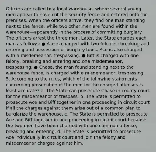 Officers are called to a local warehouse, where several young men appear to have cut the security fence and entered onto the premises. When the officers arrive, they find one man standing next to the fence, while two other men are found within the warehouse—apparently in the process of committing burglary. The officers arrest the three men. Later, the State charges each man as follows: ● Ace is charged with two felonies: breaking and entering and possession of burglary tools. Ace is also charged with a misdemeanor, trespassing. ● Biff is charged with one felony, breaking and entering and one misdemeanor, trespassing. ● Chase, the man found standing next to the warehouse fence, is charged with a misdemeanor, trespassing. 5. According to the rules, which of the following statements concerning prosecution of the men for the charged offenses is least accurate? a. The State can prosecute Chase in county court for the misdemeanor of trespass. b. The State is permitted to prosecute Ace and Biff together in one proceeding in circuit court if all the charges against them arise out of a common plan to burglarize the warehouse. c. The State is permitted to prosecute Ace and Biff together in one proceeding in circuit court because the two men have been charged with one common offense, breaking and entering. d. The State is permitted to prosecute Ace individually in circuit court and join the felony and misdemeanor charges against him.