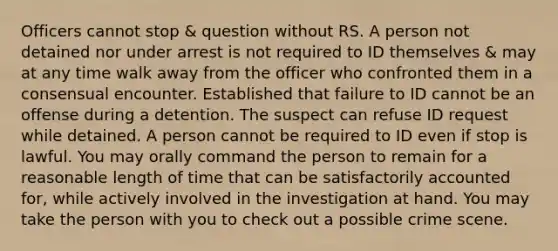 Officers cannot stop & question without RS. A person not detained nor under arrest is not required to ID themselves & may at any time walk away from the officer who confronted them in a consensual encounter. Established that failure to ID cannot be an offense during a detention. The suspect can refuse ID request while detained. A person cannot be required to ID even if stop is lawful. You may orally command the person to remain for a reasonable length of time that can be satisfactorily accounted for, while actively involved in the investigation at hand. You may take the person with you to check out a possible crime scene.