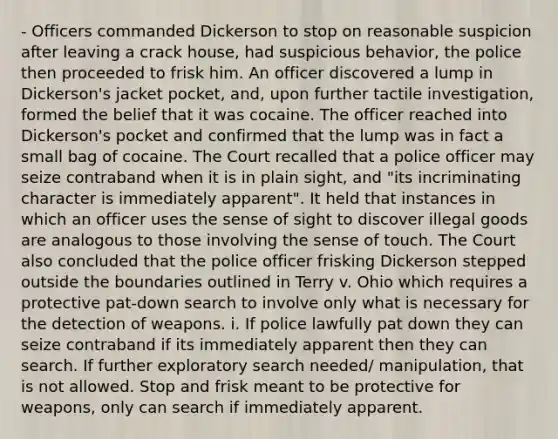 - Officers commanded Dickerson to stop on reasonable suspicion after leaving a crack house, had suspicious behavior, the police then proceeded to frisk him. An officer discovered a lump in Dickerson's jacket pocket, and, upon further tactile investigation, formed the belief that it was cocaine. The officer reached into Dickerson's pocket and confirmed that the lump was in fact a small bag of cocaine. The Court recalled that a police officer may seize contraband when it is in plain sight, and "its incriminating character is immediately apparent". It held that instances in which an officer uses the sense of sight to discover illegal goods are analogous to those involving the sense of touch. The Court also concluded that the police officer frisking Dickerson stepped outside the boundaries outlined in Terry v. Ohio which requires a protective pat-down search to involve only what is necessary for the detection of weapons. i. If police lawfully pat down they can seize contraband if its immediately apparent then they can search. If further exploratory search needed/ manipulation, that is not allowed. Stop and frisk meant to be protective for weapons, only can search if immediately apparent.