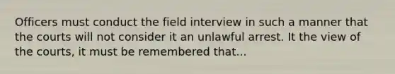 Officers must conduct the field interview in such a manner that the courts will not consider it an unlawful arrest. It the view of the courts, it must be remembered that...