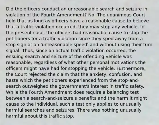 Did the officers conduct an unreasonable search and seizure in violation of the Fourth Amendment? No. The unanimous Court held that as long as officers have a reasonable cause to believe that a traffic violation occurred, they may stop any vehicle. In the present case, the officers had reasonable cause to stop the petitioners for a traffic violation since they sped away from a stop sign at an 'unreasonable speed' and without using their turn signal. Thus, since an actual traffic violation occurred, the ensuing search and seizure of the offending vehicle was reasonable, regardless of what other personal motivations the officers might have had for stopping the vehicle. Furthermore, the Court rejected the claim that the anxiety, confusion, and haste which the petitioners experienced from the stop-and-search outweighed the government's interest in traffic safety. While the Fourth Amendment does require a balancing test between a search-and-seizure's benefits and the harm it might cause to the individual, such a test only applies to unusually harmful searches and seizures. There was nothing unusually harmful about this traffic stop.