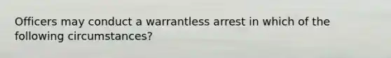 Officers may conduct a warrantless arrest in which of the following circumstances?