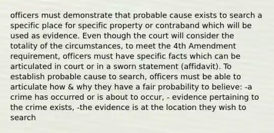 officers must demonstrate that probable cause exists to search a specific place for specific property or contraband which will be used as evidence. Even though the court will consider the totality of the circumstances, to meet the 4th Amendment requirement, officers must have specific facts which can be articulated in court or in a sworn statement (affidavit). To establish probable cause to search, officers must be able to articulate how & why they have a fair probability to believe: -a crime has occurred or is about to occur, - evidence pertaining to the crime exists, -the evidence is at the location they wish to search