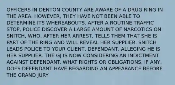OFFICERS IN DENTON COUNTY ARE AWARE OF A DRUG RING IN THE AREA. HOWEVER, THEY HAVE NOT BEEN ABLE TO DETERMINE ITS WHEREABOUTS. AFTER A ROUTINE TRAFFIC STOP, POLICE DISCOVER A LARGE AMOUNT OF NARCOTICS ON SNITCH, WHO, AFTER HER ARREST, TELLS THEM THAT SHE IS PART OF THE RING AND WILL REVEAL HER SUPPLIER. SNITCH LEADS POLICE TO YOUR CLIENT, DEFENDANT, ALLEGING HE IS HER SUPPLIER. THE GJ IS NOW CONSIDERING AN INDICTMENT AGAINST DEFENDANT. WHAT RIGHTS OR OBLIGATIONS, IF ANY, DOES DEFENDANT HAVE REGARDING AN APPEARANCE BEFORE THE GRAND JURY