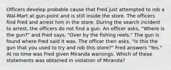 Officers develop probable cause that Fred just attempted to rob a Wal-Mart at gun-point and is still inside the store. The officers find Fred and arrest him in the store. During the search incident to arrest, the officers do not find a gun. An officer asks, "Where is the gun?" and Fred says, "Over by the fishing reels." The gun is found where Fred said it was. The officer then asks, "Is this the gun that you used to try and rob this store?" Fred answers "Yes." At no time was Fred given Miranda warnings. Which of these statements was obtained in violation of Miranda?