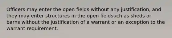 Officers may enter the open fields without any justification, and they may enter structures in the open fieldsuch as sheds or barns without the justification of a warrant or an exception to the warrant requirement.